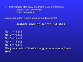 5.5. Interval QRS atau WAV di kompleks Vki memanjang :Interval QRS atau WAV di kompleks Vki memanjang :
 Interval QRSInterval QRS ≥≥ 0.09 detik0.09 detik
 WAVWAV ≥≥ 0.04 detik0.04 detik
Salah satu sistem skoring yang sering dipakai ialah:Salah satu sistem skoring yang sering dipakai ialah:
sistem skoring Romhilt-Estes :sistem skoring Romhilt-Estes :
No. 1 = nilai 3No. 1 = nilai 3
No. 2 = nilai 3No. 2 = nilai 3
No. 3 = nilai 3No. 3 = nilai 3
No. 4 = nilai 2No. 4 = nilai 2
No. 5 = nilai 1No. 5 = nilai 1
Bila jumlah nilaiBila jumlah nilai ≥≥ 5 maka dianggap ada kemungkinan5 maka dianggap ada kemungkinan
HVKiHVKi
 