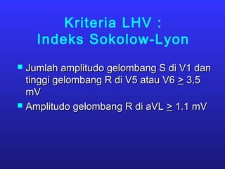 Kriteria LHV :
Indeks Sokolow-Lyon
 Jumlah amplitudo gelombang S di V1 danJumlah amplitudo gelombang S di V1 dan
tinggi gelombang R di V5 atau V6tinggi gelombang R di V5 atau V6 >> 3,53,5
mVmV
 Amplitudo gelombang R di aVLAmplitudo gelombang R di aVL >> 1.1 mV1.1 mV
 
