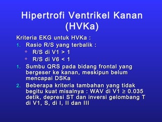 Hipertrofi Ventrikel Kanan
(HVKa)
Kriteria EKG untuk HVKa :Kriteria EKG untuk HVKa :
1.1. Rasio R/S yang terbalik :Rasio R/S yang terbalik :
 R/S di V1 > 1R/S di V1 > 1
 R/S di V6 < 1R/S di V6 < 1
1.1. Sumbu QRS pada bidang frontal yangSumbu QRS pada bidang frontal yang
bergeser ke kanan, meskipun belumbergeser ke kanan, meskipun belum
mencapai DSKamencapai DSKa
2.2. Beberapa kriteria tambahan yang tidakBeberapa kriteria tambahan yang tidak
begitu kuat misalnya : WAV di V1begitu kuat misalnya : WAV di V1 ≥≥ 0.0350.035
detik, depresi ST dan inversi gelombang Tdetik, depresi ST dan inversi gelombang T
di V1, S, di I, II dan IIIdi V1, S, di I, II dan III
 
