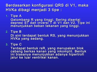 Berdasarkan konfigurasi QRS di V1, makaBerdasarkan konfigurasi QRS di V1, maka
HVKa dibagi menjadi 3 tipe :HVKa dibagi menjadi 3 tipe :
1.1. Tipe ATipe A
Gelombang R yang tinggi. Sering disertaiGelombang R yang tinggi. Sering disertai
depresi ST dan inversi T di V1 dan V2. Tipe inidepresi ST dan inversi T di V1 dan V2. Tipe ini
menunjukkan beban tekanan yang tinggi.menunjukkan beban tekanan yang tinggi.
2.2. Tipe BTipe B
Di sini terdapat bentuk RS, yang menunjukkanDi sini terdapat bentuk RS, yang menunjukkan
HVKa yang sedang.HVKa yang sedang.
3.3. Tipe CTipe C
Terdapat bentuk rsR, yang merupakan blokTerdapat bentuk rsR, yang merupakan blok
cabang berkas kanan yang inkomplit. Bentukcabang berkas kanan yang inkomplit. Bentuk
ini biasanya menunjukkan adanya hipertrofiini biasanya menunjukkan adanya hipertrofi
jalur ke luar ventrikel kanan.jalur ke luar ventrikel kanan.
 
