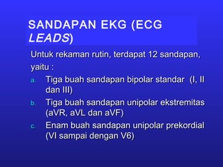 SANDAPAN EKG (ECG
LEADS)
Untuk rekaman rutin, terdapat 12 sandapan,Untuk rekaman rutin, terdapat 12 sandapan,
yaitu :yaitu :
a.a. Tiga buah sandapan bipolar standarTiga buah sandapan bipolar standar (I, II(I, II
dan III)dan III)
b.b. Tiga buah sandapan unipolar ekstremitasTiga buah sandapan unipolar ekstremitas
(aVR, aVL dan aVF)(aVR, aVL dan aVF)
c.c. Enam buah sandapan unipolar prekordialEnam buah sandapan unipolar prekordial
(VI sampai dengan V6)(VI sampai dengan V6)
 