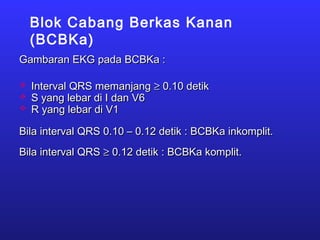 Blok Cabang Berkas Kanan
(BCBKa)
Gambaran EKG pada BCBKa :Gambaran EKG pada BCBKa :
 Interval QRS memanjangInterval QRS memanjang ≥≥ 0.10 detik0.10 detik
 S yang lebar di I dan V6S yang lebar di I dan V6
 R yang lebar di V1R yang lebar di V1
Bila interval QRS 0.10 – 0.12 detik : BCBKa inkomplit.Bila interval QRS 0.10 – 0.12 detik : BCBKa inkomplit.
Bila interval QRSBila interval QRS ≥≥ 0.12 detik : BCBKa komplit.0.12 detik : BCBKa komplit.
 