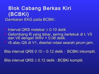 Blok Cabang Berkas Kiri
(BCBKi)
Gambaran EKG pada BCBKi :Gambaran EKG pada BCBKi :
 Interval QRS melebarInterval QRS melebar ≥≥ 0.10 detik0.10 detik
 Gelombang R yang lebar, sering berlekuk di I, V5Gelombang R yang lebar, sering berlekuk di I, V5
dan V6 dengan WAV > 0.08 detik.dan V6 dengan WAV > 0.08 detik.
 rS atau QS di V1, disertai rotasi searah jarum jam.rS atau QS di V1, disertai rotasi searah jarum jam.
Bila interval QRS 0.10 – 0.12 detik : BCBKi inkomplit.Bila interval QRS 0.10 – 0.12 detik : BCBKi inkomplit.
Bila interval QRSBila interval QRS ≥≥ 0.12 detik : BCBKi komplit.0.12 detik : BCBKi komplit.
 