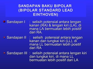 SANDAPAN BAKU BIPOLAR
(BIPOLAR STANDARD LEAD
EINTHOVEN)
Sandapan ISandapan I : selisih potensial antara lengan: selisih potensial antara lengan
kanan (RA) & lengan kiri (LA), dikanan (RA) & lengan kiri (LA), di
mana LA bermuatan lebih positifmana LA bermuatan lebih positif
dari RA.dari RA.
Sandapan IISandapan II :: selisih potensial antara lenganselisih potensial antara lengan
kanan dan tungkai kiri (LL), dikanan dan tungkai kiri (LL), di
mana LL bermuatan lebih positifmana LL bermuatan lebih positif
dari RAdari RA
Sandapan IIISandapan III : selisih potensial antara lengan kiri: selisih potensial antara lengan kiri
dan tungkai kiri, di mana LLdan tungkai kiri, di mana LL
bermuatan lebih positif dari LAbermuatan lebih positif dari LA
 