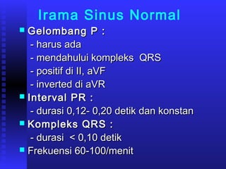 Irama Sinus Normal
 Gelombang P :Gelombang P :
- harus ada- harus ada
- mendahului kompleks QRS- mendahului kompleks QRS
- positif di II, aVF- positif di II, aVF
- inverted di aVR- inverted di aVR
 Interval PR :Interval PR :
- durasi 0,12- 0,20 detik dan konstan- durasi 0,12- 0,20 detik dan konstan
 Kompleks QRS :Kompleks QRS :
- durasi < 0,10 detik- durasi < 0,10 detik
 Frekuensi 60-100/menitFrekuensi 60-100/menit
 
