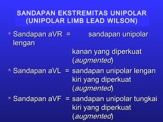 SANDAPAN EKSTREMITAS UNIPOLAR
(UNIPOLAR LIMB LEAD WILSON)
 Sandapan aVR =Sandapan aVR = sandapan unipolarsandapan unipolar
lenganlengan
kanan yang diperkuatkanan yang diperkuat
((augmentedaugmented))
 Sandapan aVL =Sandapan aVL = sandapan unipolar lengansandapan unipolar lengan
kiri yang diperkuatkiri yang diperkuat
((augmentedaugmented))
 Sandapan aVF =Sandapan aVF = sandapan unipolar tungkaisandapan unipolar tungkai
kiri yang diperkuatkiri yang diperkuat
((augmentedaugmented))
 