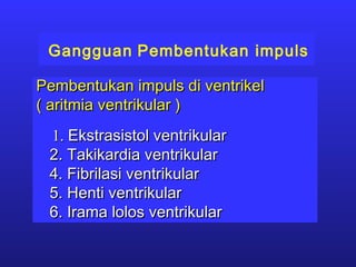 Gangguan Pembentukan impuls
Pembentukan impuls di ventrikelPembentukan impuls di ventrikel
( aritmia ventrikular )( aritmia ventrikular )
1.1. Ekstrasistol ventrikularEkstrasistol ventrikular
2. Takikardia ventrikular2. Takikardia ventrikular
4. Fibrilasi ventrikular4. Fibrilasi ventrikular
5. Henti ventrikular5. Henti ventrikular
6. Irama lolos ventrikular6. Irama lolos ventrikular
 