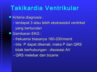Takikardia Ventrikular
 Kriteria diagnosis :Kriteria diagnosis :
- terdapat 3 atau lebih ekstrasistol ventrikel- terdapat 3 atau lebih ekstrasistol ventrikel
yang berturutanyang berturutan
 Gambaran EKG :Gambaran EKG :
- frekuensi biasanya 160-200/menit- frekuensi biasanya 160-200/menit
- bila P dapat dikenali, maka P dan QRS- bila P dapat dikenali, maka P dan QRS
tidak berhubungan : disosiasi AVtidak berhubungan : disosiasi AV
- QRS melebar dan bizarre- QRS melebar dan bizarre
 