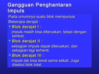 Gangguan Penghantaran
Impuls
Pada umumnya suatu blok mempunyaiPada umumnya suatu blok mempunyai
Beberapa derajat :Beberapa derajat :
 Blok derajat I :Blok derajat I :
impuls masih bisa diteruskan, tetapi denganimpuls masih bisa diteruskan, tetapi dengan
lambat.lambat.
 Blok derajat II :Blok derajat II :
sebagian impuls dapat diteruskan, dansebagian impuls dapat diteruskan, dan
sebagian lagi terhenti.sebagian lagi terhenti.
 Blok derajat III :Blok derajat III :
impuls tak bisa lewat sama sekali. Jugaimpuls tak bisa lewat sama sekali. Juga
disebut blok total.disebut blok total.
 