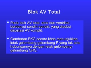 Blok AV Total
 Pada blok AV total, atria dan ventrikelPada blok AV total, atria dan ventrikel
berdenyut sendiri-sendiri, yang disebutberdenyut sendiri-sendiri, yang disebut
disosiasi AV komplit.disosiasi AV komplit.
 Gambaran EKG secara khas menunjukkanGambaran EKG secara khas menunjukkan
letak gelombang-gelombang P yang tak adaletak gelombang-gelombang P yang tak ada
hubungannya dengan letak gelombang-hubungannya dengan letak gelombang-
gelombang QRS.gelombang QRS.
 