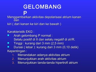 GELOMBANG
P
Menggambarkan aktivitas depolarisasi atrium kananMenggambarkan aktivitas depolarisasi atrium kanan
dandan
kiri ( dari kanan ke kiri dan ke bawah )kiri ( dari kanan ke kiri dan ke bawah )
Karakteristik EKG :Karakteristik EKG :
 Arah gelombang P normal :Arah gelombang P normal :
Selalu positif di II dan selalu negatif di aVR.Selalu positif di II dan selalu negatif di aVR.
 Tinggi : kurang dari 3 mm (2,5 mm)Tinggi : kurang dari 3 mm (2,5 mm)
 Durasi ( lebar ): kurang dari 3 mm (0,10 detik)Durasi ( lebar ): kurang dari 3 mm (0,10 detik)
Kepentingan :Kepentingan :
1.1. Menandakan adanya aktivitas atriumMenandakan adanya aktivitas atrium
2.2. Menunjukkan arah aktivitas atriumMenunjukkan arah aktivitas atrium
3.3. Menunjukkan tanda-tanda hipertrofi atriumMenunjukkan tanda-tanda hipertrofi atrium
 