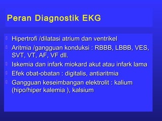 Peran Diagnostik EKG
 Hipertrofi /dilatasi atrium dan ventrikelHipertrofi /dilatasi atrium dan ventrikel
 Aritmia /gangguan konduksi : RBBB, LBBB, VES,Aritmia /gangguan konduksi : RBBB, LBBB, VES,
SVT, VT, AF, VF dll.SVT, VT, AF, VF dll.
 Iskemia dan infark miokard akut atau infark lamaIskemia dan infark miokard akut atau infark lama
 Efek obat-obatan : digitalis, antiaritmiaEfek obat-obatan : digitalis, antiaritmia
 Gangguan keseimbangan elektrolit : kaliumGangguan keseimbangan elektrolit : kalium
(hipo/hiper kalemia ), kalsium(hipo/hiper kalemia ), kalsium
 