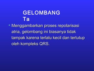 GELOMBANG
Ta
 Menggambarkan proses repolarisasiMenggambarkan proses repolarisasi
atria, gelombang ini biasanya tidakatria, gelombang ini biasanya tidak
tampak karena terlalu kecil dan tertutuptampak karena terlalu kecil dan tertutup
oleh kompleks QRS.oleh kompleks QRS.
 