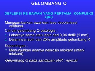GELOMBANG Q
DEFLEKSI KE BAWAH YANG PERTAMA KOMPLEKS
QRS
Menggambarkan awal dari fase depolarisasiMenggambarkan awal dari fase depolarisasi
ventrikel.ventrikel.
Ciri-ciri gelombang Q patologis :Ciri-ciri gelombang Q patologis :
1.1. Lebarnya sama atau lebih dari 0,04 detik (1 mm)Lebarnya sama atau lebih dari 0,04 detik (1 mm)
2.2. Dalamnya lebih dari 25% amplitudo gelombang RDalamnya lebih dari 25% amplitudo gelombang R
Kepentingan :Kepentingan :
 Menunjukkan adanya nekrosis miokard (infarkMenunjukkan adanya nekrosis miokard (infark
miokard)miokard)
Gelombang Q pada sandapan aVR : normalGelombang Q pada sandapan aVR : normal
 