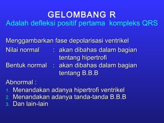 GELOMBANG R
Adalah defleksi positif pertama kompleks QRS
Menggambarkan fase depolarisasi ventrikelMenggambarkan fase depolarisasi ventrikel
Nilai normalNilai normal :: akan dibahas dalam bagianakan dibahas dalam bagian
tentang hipertrofitentang hipertrofi
Bentuk normalBentuk normal :: akan dibahas dalam bagianakan dibahas dalam bagian
tentang B.B.Btentang B.B.B
Abnormal :Abnormal :
1.1. Menandakan adanya hipertrofi ventrikelMenandakan adanya hipertrofi ventrikel
2.2. Menandakan adanya tanda-tanda B.B.BMenandakan adanya tanda-tanda B.B.B
3.3. Dan lain-lainDan lain-lain
 
