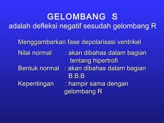 GELOMBANG S
adalah defleksi negatif sesudah gelombang R
Menggambarkan fase depolarisasi ventrikelMenggambarkan fase depolarisasi ventrikel
Nilai normalNilai normal : akan dibahas dalam bagian: akan dibahas dalam bagian
tentang hipertrofitentang hipertrofi
Bentuk normal : akan dibahas dalam bagianBentuk normal : akan dibahas dalam bagian
B.B.BB.B.B
KepentinganKepentingan : hampir sama dengan: hampir sama dengan
gelombang Rgelombang R
 