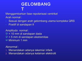 GELOMBANG
T
Menggambarkan fase repolarisasi ventrikelMenggambarkan fase repolarisasi ventrikel
Arah normal :Arah normal :
- Sesuai dengan arah gelombang utama kompleks QRSSesuai dengan arah gelombang utama kompleks QRS
- Positif di sandapan IIPositif di sandapan II
Amplitudo normal :Amplitudo normal :
 < 10 mm di sandapan dada< 10 mm di sandapan dada
 < 5 mm di sandapan ekstremitas< 5 mm di sandapan ekstremitas
 Minimum 1 mmMinimum 1 mm
Abnormal :Abnormal :
1.1. Menandakan adanya iskemia/ infarkMenandakan adanya iskemia/ infark
2.2. Menandakan adanya kelainan elektrolitMenandakan adanya kelainan elektrolit
 