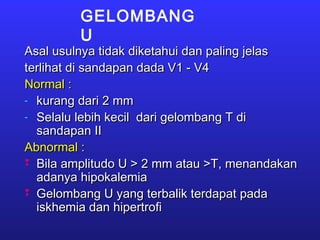 GELOMBANG
U
Asal usulnya tidak diketahui dan paling jelasAsal usulnya tidak diketahui dan paling jelas
terlihat di sandapan dada V1 - V4terlihat di sandapan dada V1 - V4
Normal :Normal :
- kurang dari 2 mmkurang dari 2 mm
- Selalu lebih kecil dari gelombang T diSelalu lebih kecil dari gelombang T di
sandapan IIsandapan II
Abnormal :Abnormal :
 Bila amplitudo U > 2 mm atau >T, menandakanBila amplitudo U > 2 mm atau >T, menandakan
adanya hipokalemiaadanya hipokalemia
 Gelombang U yang terbalik terdapat padaGelombang U yang terbalik terdapat pada
iskhemia dan hipertrofiiskhemia dan hipertrofi
 