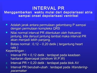 INTERVAL PR
Menggambarkan waktu mulai dari depolarisasi atria
sampai onset depolarisasi ventrikel
 Adalah jarak antara permulaan gelombang P sampaiAdalah jarak antara permulaan gelombang P sampai
dengan permulaan kompleks QRSdengan permulaan kompleks QRS
 Nilai normal interval PR ditentukan oleh frekuensiNilai normal interval PR ditentukan oleh frekuensi
jantung, bila denyut jantung lambat maka interval PRjantung, bila denyut jantung lambat maka interval PR
akan menjadi lebih panjang.akan menjadi lebih panjang.
 Batas normal : 0,12 – 0,20 detik ( tergantung heartBatas normal : 0,12 – 0,20 detik ( tergantung heart
rate )rate )
Kepentingan :Kepentingan :
1.1. Interval PR < 0,12 detik : terdapat pada keadaanInterval PR < 0,12 detik : terdapat pada keadaan
hantaran dipercepat (sindrom W.P.W)hantaran dipercepat (sindrom W.P.W)
2.2. Interval PR > 0,20 detik : terdapat pada blok AVInterval PR > 0,20 detik : terdapat pada blok AV
3.3. Interval PR berubah-ubah : terdapat padaInterval PR berubah-ubah : terdapat pada Wandering-Wandering-
pacemakerpacemaker
 