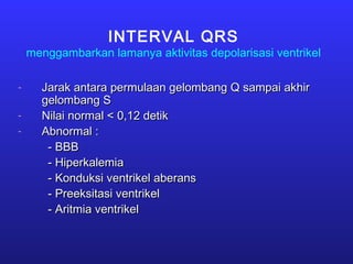 INTERVAL QRS
menggambarkan lamanya aktivitas depolarisasi ventrikel
- Jarak antara permulaan gelombang Q sampai akhirJarak antara permulaan gelombang Q sampai akhir
gelombang Sgelombang S
- Nilai normal < 0,12 detikNilai normal < 0,12 detik
- Abnormal :Abnormal :
- BBB- BBB
- Hiperkalemia- Hiperkalemia
- Konduksi ventrikel aberans- Konduksi ventrikel aberans
- Preeksitasi ventrikel- Preeksitasi ventrikel
- Aritmia ventrikel- Aritmia ventrikel
 