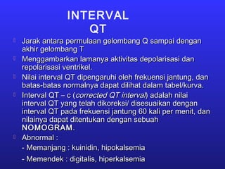 INTERVAL
QT
 Jarak antara permulaan gelombang Q sampai denganJarak antara permulaan gelombang Q sampai dengan
akhir gelombang Takhir gelombang T
 Menggambarkan lamanya aktivitas depolarisasi danMenggambarkan lamanya aktivitas depolarisasi dan
repolarisasi ventrikel.repolarisasi ventrikel.
 Nilai interval QT dipengaruhi oleh frekuensi jantung, danNilai interval QT dipengaruhi oleh frekuensi jantung, dan
batas-batas normalnya dapat dilihat dalam tabel/kurva.batas-batas normalnya dapat dilihat dalam tabel/kurva.
 Interval QT – c (Interval QT – c (corrected QT intervalcorrected QT interval) adalah nilai) adalah nilai
interval QT yang telah dikoreksi/ disesuaikan denganinterval QT yang telah dikoreksi/ disesuaikan dengan
interval QT pada frekuensi jantung 60 kali per menit, daninterval QT pada frekuensi jantung 60 kali per menit, dan
nilainya dapat ditentukan dengan sebuahnilainya dapat ditentukan dengan sebuah
NOMOGRAMNOMOGRAM..
 Abnormal :Abnormal :
- Memanjang : kuinidin, hipokalsemia- Memanjang : kuinidin, hipokalsemia
- Memendek : digitalis, hiperkalsemia- Memendek : digitalis, hiperkalsemia
 