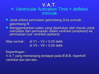 V.A.T.
= Ventricular Activation Time = defleksi
Intrinsik
 Jarak antara permulaan gelombang Q ke puncakJarak antara permulaan gelombang Q ke puncak
gelombang Rgelombang R
 Menggambarkan waktu yang diperlukan oleh impuls untukMenggambarkan waktu yang diperlukan oleh impuls untuk
menyebar dari permukaan dalam ventrikel (endokard) kemenyebar dari permukaan dalam ventrikel (endokard) ke
permukaan luar ventrikel (epikard).permukaan luar ventrikel (epikard).
Nilai normal :Nilai normal : di V1 – V2 < 0,03 detikdi V1 – V2 < 0,03 detik
di V5 – V6 < 0,05 detikdi V5 – V6 < 0,05 detik
Kepentingan :Kepentingan :
V.A.T yang memanjang terdapat pada B.B.B, hipertrofiV.A.T yang memanjang terdapat pada B.B.B, hipertrofi
ventrikel dan lain-lain.ventrikel dan lain-lain.
 