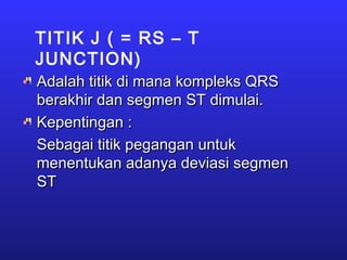 TITIK J ( = RS – T
JUNCTION)
Adalah titik di mana kompleks QRSAdalah titik di mana kompleks QRS
berakhir dan segmen ST dimulai.berakhir dan segmen ST dimulai.
Kepentingan :Kepentingan :
Sebagai titik pegangan untukSebagai titik pegangan untuk
menentukan adanya deviasi segmenmenentukan adanya deviasi segmen
STST
 