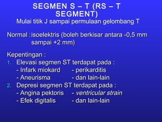 SEGMEN S – T (RS – T
SEGMENT)
Mulai titik J sampai permulaan gelombang T
Normal :Normal :isoelektris (boleh berkisar antara -0,5 mmisoelektris (boleh berkisar antara -0,5 mm
sampai +2 mm)sampai +2 mm)
Kepentingan :Kepentingan :
1.1. Elevasi segmen ST terdapat pada :Elevasi segmen ST terdapat pada :
- Infark miokard- Infark miokard - perikarditis- perikarditis
- Aneurisma- Aneurisma - dan lain-lain- dan lain-lain
2.2. Depresi segmen ST terdapat pada :Depresi segmen ST terdapat pada :
- Angina pektoris- Angina pektoris -- ventricular strainventricular strain
- Efek digitalis- Efek digitalis - dan lain-lain- dan lain-lain
 