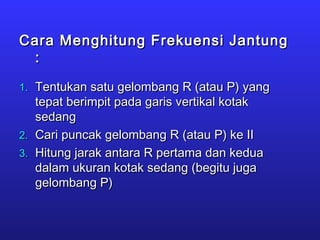 Cara Menghitung Frekuensi JantungCara Menghitung Frekuensi Jantung
::
1.1. Tentukan satu gelombang R (atau P) yangTentukan satu gelombang R (atau P) yang
tepat berimpit pada garis vertikal kotaktepat berimpit pada garis vertikal kotak
sedangsedang
2.2. Cari puncak gelombang R (atau P) ke IICari puncak gelombang R (atau P) ke II
3.3. Hitung jarak antara R pertama dan keduaHitung jarak antara R pertama dan kedua
dalam ukuran kotak sedang (begitu jugadalam ukuran kotak sedang (begitu juga
gelombang P)gelombang P)
 