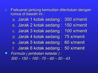 4.4. Frekuensi jantung kemudian ditentukan denganFrekuensi jantung kemudian ditentukan dengan
rumus di bawah ini :rumus di bawah ini :
a.a. Jarak 1 kotak sedang : 300 x/menitJarak 1 kotak sedang : 300 x/menit
b.b. Jarak 2 kotak sedang : 150 x/menitJarak 2 kotak sedang : 150 x/menit
c.c. Jarak 3 kotak sedang : 100 x/menitJarak 3 kotak sedang : 100 x/menit
d.d. Jarak 4 kotak sedang : 75 x/menitJarak 4 kotak sedang : 75 x/menit
e.e. Jarak 5 kotak sedang : 60 x/menitJarak 5 kotak sedang : 60 x/menit
f.f. Jarak 6 kotak sedang : 50 x/menitJarak 6 kotak sedang : 50 x/menit
 Formula ( jembatan keledai ) :Formula ( jembatan keledai ) :
300 – 150 – 100 - 75 – 60 – 50 - 43300 – 150 – 100 - 75 – 60 – 50 - 43
 