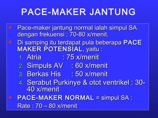 PACE-MAKER JANTUNG
Pace-maker jantung normal ialah simpul SAPace-maker jantung normal ialah simpul SA
dengan frekuensi : 70-80 x/menit.dengan frekuensi : 70-80 x/menit.
Di samping itu terdapat pula beberapaDi samping itu terdapat pula beberapa PACEPACE
MAKER POTENSIALMAKER POTENSIAL, yaitu :, yaitu :
1.1. AtriaAtria : 75 x/menit: 75 x/menit
2.2. Simpuls AVSimpuls AV : 60 x/menit: 60 x/menit
3.3. Berkas HisBerkas His : 50 x/menit: 50 x/menit
4.4. Serabut Purkinye & otot ventrikel : 30-Serabut Purkinye & otot ventrikel : 30-
40 x/menit40 x/menit
PACE-MAKER NORMALPACE-MAKER NORMAL = simpul SA := simpul SA :
Rate : 70 – 80 x/menitRate : 70 – 80 x/menit
 