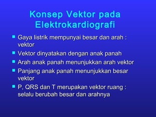 Konsep Vektor pada
Elektrokardiografi
 Gaya listrik mempunyai besar dan arah :Gaya listrik mempunyai besar dan arah :
vektorvektor
 Vektor dinyatakan dengan anak panahVektor dinyatakan dengan anak panah
 Arah anak panah menunjukkan arah vektorArah anak panah menunjukkan arah vektor
 Panjang anak panah menunjukkan besarPanjang anak panah menunjukkan besar
vektorvektor
 P, QRS dan T merupakan vektor ruang :P, QRS dan T merupakan vektor ruang :
selalu berubah besar dan arahnyaselalu berubah besar dan arahnya
 