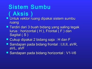 Sistem Sumbu
( Aksis )
 Untuk vektor ruang dipakai sistem sumbuUntuk vektor ruang dipakai sistem sumbu
ruangruang
 Terdiri dari 3 buah bidang yang saling tegakTerdiri dari 3 buah bidang yang saling tegak
lurus : horizontal ( H ), Frontal ( F ) danlurus : horizontal ( H ), Frontal ( F ) dan
Sagital ( S )Sagital ( S )
 Cukup dipakai 2 bidang saja : H dan FCukup dipakai 2 bidang saja : H dan F
 Sandapan pada bidang frontal : I,II,II, aVR,Sandapan pada bidang frontal : I,II,II, aVR,
aVL, aVFaVL, aVF
 Sandapan pada bidang horizontal : V1-V6Sandapan pada bidang horizontal : V1-V6
 