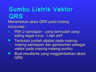 Sumbu Listrik Vektor
QRS
Menentukan aksis QRS pada bidangMenentukan aksis QRS pada bidang
horizontal :horizontal :
1.1. Pilih 2 sandapan : yang termudah yangPilih 2 sandapan : yang termudah yang
saling tegak lurus : I dan aVFsaling tegak lurus : I dan aVF
 Tentukan jumlah aljabar pada masing-Tentukan jumlah aljabar pada masing-
masing sandapan dan gambarkan sebagaimasing sandapan dan gambarkan sebagai
vektor pada masing-masing sumbuvektor pada masing-masing sumbu
 Buat resultante yang meggambarkan aksisBuat resultante yang meggambarkan aksis
QRSQRS
 