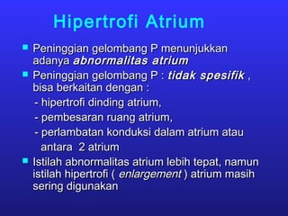 Hipertrofi Atrium
 Peninggian gelombang P menunjukkanPeninggian gelombang P menunjukkan
adanyaadanya abnormalitas atriumabnormalitas atrium
 Peninggian gelombang P :Peninggian gelombang P : tidak spesifiktidak spesifik ,,
bisa berkaitan dengan :bisa berkaitan dengan :
- hipertrofi dinding atrium,- hipertrofi dinding atrium,
- pembesaran ruang atrium,- pembesaran ruang atrium,
- perlambatan konduksi dalam atrium atau- perlambatan konduksi dalam atrium atau
antara 2 atriumantara 2 atrium
 Istilah abnormalitas atrium lebih tepat, namunIstilah abnormalitas atrium lebih tepat, namun
istilah hipertrofi (istilah hipertrofi ( enlargementenlargement ) atrium masih) atrium masih
sering digunakansering digunakan
 