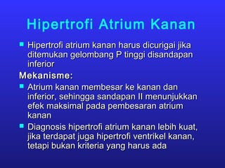 Hipertrofi Atrium Kanan
 Hipertrofi atrium kanan harus dicurigai jikaHipertrofi atrium kanan harus dicurigai jika
ditemukan gelombang P tinggi disandapanditemukan gelombang P tinggi disandapan
inferiorinferior
Mekanisme:Mekanisme:
 Atrium kanan membesar ke kanan danAtrium kanan membesar ke kanan dan
inferior, sehingga sandapan II menunjukkaninferior, sehingga sandapan II menunjukkan
efek maksimal pada pembesaran atriumefek maksimal pada pembesaran atrium
kanankanan
 Diagnosis hipertrofi atrium kanan lebih kuat,Diagnosis hipertrofi atrium kanan lebih kuat,
jika terdapat juga hipertrofi ventrikel kanan,jika terdapat juga hipertrofi ventrikel kanan,
tetapi bukan kriteria yang harus adatetapi bukan kriteria yang harus ada
 