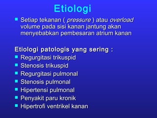 Etiologi
 Setiap tekanan (Setiap tekanan ( pressurepressure ) atau) atau overloadoverload
volume pada sisi kanan jantung akanvolume pada sisi kanan jantung akan
menyebabkan pembesaran atrium kananmenyebabkan pembesaran atrium kanan
Etiologi patologis yang sering :Etiologi patologis yang sering :
 Regurgitasi trikuspidRegurgitasi trikuspid
 Stenosis trikuspidStenosis trikuspid
 Regurgitasi pulmonalRegurgitasi pulmonal
 Stenosis pulmonalStenosis pulmonal
 Hipertensi pulmonalHipertensi pulmonal
 Penyakit paru kronikPenyakit paru kronik
 Hipertrofi ventrikel kananHipertrofi ventrikel kanan
 