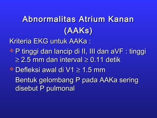 Abnormalitas Atrium KananAbnormalitas Atrium Kanan
(AAKs)(AAKs)
Kriteria EKG untuk AAKa :Kriteria EKG untuk AAKa :
 P tinggi dan lancip di II, III dan aVF : tinggiP tinggi dan lancip di II, III dan aVF : tinggi
≥≥ 2.5 mm dan interval2.5 mm dan interval ≥≥ 0.11 detik0.11 detik
 Defleksi awal di V1Defleksi awal di V1 ≥≥ 1.5 mm1.5 mm
Bentuk gelombang P pada AAKa seringBentuk gelombang P pada AAKa sering
disebut P pulmonaldisebut P pulmonal
 