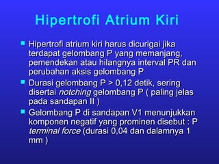 Hipertrofi Atrium Kiri
 Hipertrofi atrium kiri harus dicurigai jikaHipertrofi atrium kiri harus dicurigai jika
terdapat gelombang P yang memanjang,terdapat gelombang P yang memanjang,
pemendekan atau hilangnya interval PR danpemendekan atau hilangnya interval PR dan
perubahan aksis gelombang Pperubahan aksis gelombang P
 Durasi gelombang P > 0,12 detik, seringDurasi gelombang P > 0,12 detik, sering
disertaidisertai notchingnotching gelombang P ( paling jelasgelombang P ( paling jelas
pada sandapan II )pada sandapan II )
 Gelombang P di sandapan V1 menunjukkanGelombang P di sandapan V1 menunjukkan
komponen negatif yang prominen disebut : Pkomponen negatif yang prominen disebut : P
terminal forceterminal force (durasi 0,04 dan dalamnya 1(durasi 0,04 dan dalamnya 1
mm )mm )
 