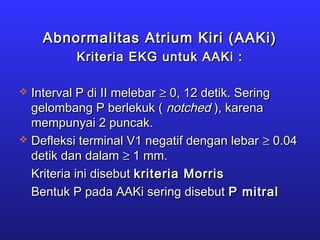 Abnormalitas Atrium Kiri (AAKi)Abnormalitas Atrium Kiri (AAKi)
Kriteria EKG untuk AAKi :Kriteria EKG untuk AAKi :
 Interval P di II melebarInterval P di II melebar ≥≥ 0, 12 detik. Sering0, 12 detik. Sering
gelombang P berlekuk (gelombang P berlekuk ( notchednotched ), karena), karena
mempunyai 2 puncak.mempunyai 2 puncak.
 Defleksi terminal V1 negatif dengan lebarDefleksi terminal V1 negatif dengan lebar ≥≥ 0.040.04
detik dan dalamdetik dan dalam ≥≥ 1 mm.1 mm.
Kriteria ini disebutKriteria ini disebut kriteria Morriskriteria Morris
Bentuk P pada AAKi sering disebutBentuk P pada AAKi sering disebut P mitralP mitral
 