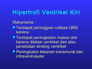 Hipertrofi Ventrikel Kiri
Mekanisme :Mekanisme :
 Terdapat peninggian voltase QRSTerdapat peninggian voltase QRS
karena :karena :
 Terdapat peningkatan massa ototTerdapat peningkatan massa otot
karena dilatasi ventrikel dan ataukarena dilatasi ventrikel dan atau
penebalan dinding ventrikelpenebalan dinding ventrikel
 Peningkatan tekanan transmural danPeningkatan tekanan transmural dan
intraventrukularintraventrukular
 
