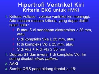 Hipertrofi Ventrikel Kiri
Kriteria EKG untuk HVKI
1.1. Kriteria Voltase ; voltase ventrikel kiri meninggi.Kriteria Voltase ; voltase ventrikel kiri meninggi.
Ada macam-macam kriteria, yang dapat dipilihAda macam-macam kriteria, yang dapat dipilih
salah satu :salah satu :
 R atau S di sandapan ekstremitasR atau S di sandapan ekstremitas ≥≥ 20 mm,20 mm,
atauatau
 S di kompleks VkaS di kompleks Vka ≥≥ 25 mm, atau25 mm, atau
 R di kompleks VkiR di kompleks Vki ≥≥ 25 mm, atau25 mm, atau
 S di Vka + R di VkiS di Vka + R di Vki ≥≥ 35 mm35 mm
1.1. Depresi ST dan inversi T di kompleks Vki. IniDepresi ST dan inversi T di kompleks Vki. Ini
sering disebutsering disebut strain patternstrain pattern..
2.2. AAKiAAKi
3.3. Sumbu QRS pada bidang frontalSumbu QRS pada bidang frontal ≥≥ -15-15oo
 