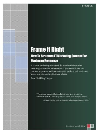 Frame It Right
How To Structure IT Marketing Content For
Maximum Response
A content marketing framework for premium information
technology SMBs and independent IT professionals that sell
complex, expensive and hard-to-explain products and services to
savvy, selective and sophisticated clients.
Tom “Bald Dog” Varjan
http://flevy.com/ref/BaldDog
$79.00US
“To become successful at marketing, you have to enter the
conversation that’s already going on inside your prospect’s head.”
~ Robert Collier in The Robert Collier Letter Book (1930)
 