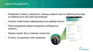 Agent Request API
•  Позволяет клиенту запросить помощь живого агента (обратный вызов)
из мобильного или web приложения
•  Анализ клиентской информации для выбора агента
•  Прогнозируемое время ожидания сообщается
клиенту
•  Запрос может быть отменен клиентом
•  Отчеты по данному типу запросов
 