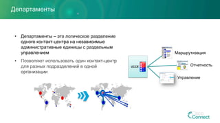 Департаменты
•  Департаменты – это логическое разделение
одного контакт-центра на независимые
административные единицы с раздельным
управлением
•  Позволяют использовать один контакт-центр
для разных подразделений в одной
организации
UCCE
Маршрутизация
Отчетность
Управление
 