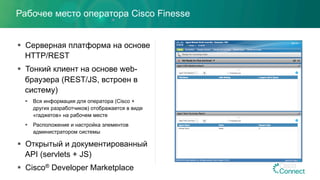 Рабочее место оператора Cisco Finesse
§  Серверная платформа на основе
HTTP/REST
§  Тонкий клиент на основе web-
браузера (REST/JS, встроен в
систему)
§  Вся информация для оператора (Cisco +
других разработчиков) отображается в виде
«гаджетов» на рабочем месте
§  Расположение и настройка элементов
администратором системы
§  Открытый и документированный
API (servlets + JS)
§  Cisco® Developer Marketplace
 