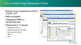 Cisco Contact Center Management Portal
§ Единая точка управления UCCE и
CUCM, CVP
§ Веб-интерфейс
§ Поддержка RBAC и
департаментов
§ Изменения в 11 версии:
§  Поддержка CSR 11.0
§  Windows Server 2012 R2 (Std)
§  SQL Server 2014 (Std)
§  JRE 1.7
§  IPv6
 