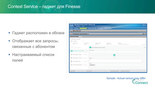 Context Service – гаджет для Finesse
§  Гаджет расположен в облаке
§  Отображает все запросы,
связанные с абонентом
§  Настраиваемый список
полей
Sample - Actual version may differ
 