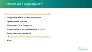 Информация о совместимости
http://docwiki.cisco.com/wiki/Compatibility_Matrix_for_Unified_CCE
•  Поддерживаемые модели телефонов
•  Требования к шлюзам
•  Поддержка ОС и браузеров
•  Совместимость версий компоненов UCCE
•  Поддержка виртуализации
§  http://docwiki.cisco.com/wiki/Virtualization_for_Unified_CCE
•  И т.д.
 