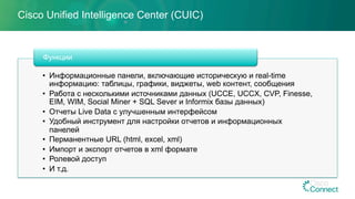 Cisco Unified Intelligence Center (CUIC)
•  Информационные панели, включающие историческую и real-time
информацию: таблицы, графики, виджеты, web контент, сообщения
•  Работа с несколькими источниками данных (UCCE, UCCX, CVP, Finesse,
EIM, WIM, Social Miner + SQL Sever и Informix базы данных)
•  Отчеты Live Data с улучшенным интерфейсом
•  Удобный инструмент для настройки отчетов и информационных
панелей
•  Перманентные URL (html, excel, xml)
•  Импорт и экспорт отчетов в xml формате
•  Ролевой доступ
•  И т.д.
Функции
 
